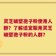 灵芝破壁孢子粉使用人群？了解适宜服用灵芝破壁孢子粉的人群？