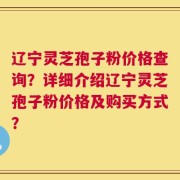 辽宁灵芝孢子粉价格查询？详细介绍辽宁灵芝孢子粉价格及购买方式？
