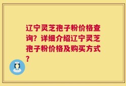 辽宁灵芝孢子粉价格查询？详细介绍辽宁灵芝孢子粉价格及购买方式？