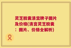 灵芝胶囊清宫牌子图片及价格(清宫灵芝胶囊：图片、价格全解析)