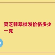 灵芝翡翠批发价格多少一克