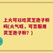上火可以吃灵芝孢子粉吗(火气旺，可否服用灵芝孢子粉？)