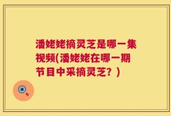 潘姥姥摘灵芝是哪一集视频(潘姥姥在哪一期节目中采摘灵芝？)