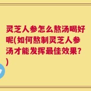 灵芝人参怎么熬汤喝好呢(如何熬制灵芝人参汤才能发挥最佳效果？)