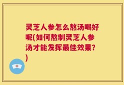 灵芝人参怎么熬汤喝好呢(如何熬制灵芝人参汤才能发挥最佳效果？)
