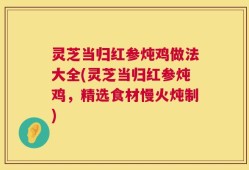 灵芝当归红参炖鸡做法大全(灵芝当归红参炖鸡，精选食材慢火炖制)