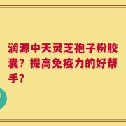 润源中天灵芝孢子粉胶囊？提高免疫力的好帮手？