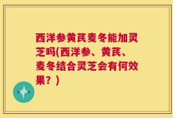 西洋参黄芪麦冬能加灵芝吗(西洋参、黄芪、麦冬结合灵芝会有何效果？)