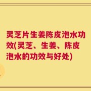 灵芝片生姜陈皮泡水功效(灵芝、生姜、陈皮泡水的功效与好处)
