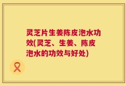 灵芝片生姜陈皮泡水功效(灵芝、生姜、陈皮泡水的功效与好处)