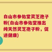 白山市参佑堂灵芝孢子粉(白山市参佑堂推出纯天然灵芝孢子粉，促进健康)