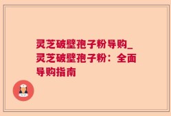 灵芝破壁孢子粉导购_灵芝破壁孢子粉：全面导购指南