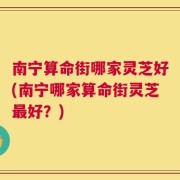 南宁算命街哪家灵芝好(南宁哪家算命街灵芝最好？)