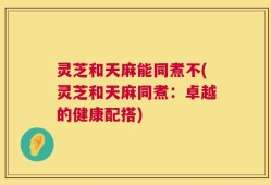 灵芝和天麻能同煮不(灵芝和天麻同煮：卓越的健康配搭)