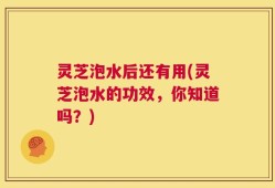 灵芝泡水后还有用(灵芝泡水的功效，你知道吗？)