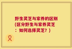 野生灵芝与家养的区别(区分野生与家养灵芝：如何选择灵芝？)