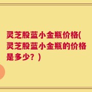 灵芝股蓝小金瓶价格(灵芝股蓝小金瓶的价格是多少？)