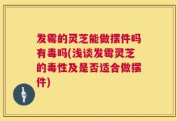 发霉的灵芝能做摆件吗有毒吗(浅谈发霉灵芝的毒性及是否适合做摆件)