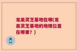 龙泉灵芝基地在哪(龙泉灵芝基地的地理位置在哪里？)