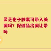 灵芝孢子胶囊可带入美国吗？保健品出国让带吗