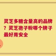 灵芝多糖含量高的品牌？灵芝孢子粉哪个牌子最好用安全