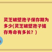 灵芝破壁孢子保存期为多少(灵芝破壁孢子储存寿命有多长？)