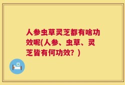 人参虫草灵芝都有啥功效呢(人参、虫草、灵芝皆有何功效？)
