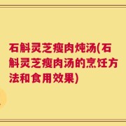 石斛灵芝瘦肉炖汤(石斛灵芝瘦肉汤的烹饪方法和食用效果)