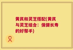 黄芪和灵芝搭配(黄芪与灵芝组合：保健长寿的好帮手)