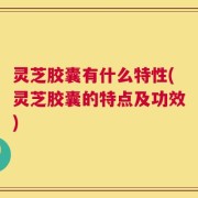 灵芝胶囊有什么特性(灵芝胶囊的特点及功效)