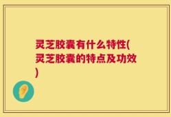 灵芝胶囊有什么特性(灵芝胶囊的特点及功效)