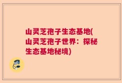 山灵芝孢子生态基地(山灵芝孢子世界：探秘生态基地秘境)