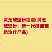 灵芝破壁粉癌症(灵芝破壁粉：新一代癌症辅助治疗产品)
