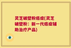 灵芝破壁粉癌症(灵芝破壁粉：新一代癌症辅助治疗产品)