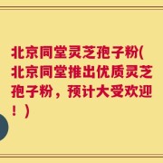 北京同堂灵芝孢子粉(北京同堂推出优质灵芝孢子粉，预计大受欢迎！)
