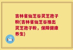 吉林省仙芝谷灵芝孢子粉(吉林省仙芝谷推出灵芝孢子粉，保障健康养生)