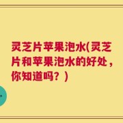 灵芝片苹果泡水(灵芝片和苹果泡水的好处，你知道吗？)