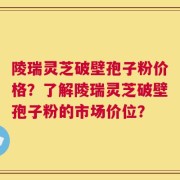 陵瑞灵芝破壁孢子粉价格？了解陵瑞灵芝破壁孢子粉的市场价位？