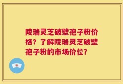 陵瑞灵芝破壁孢子粉价格？了解陵瑞灵芝破壁孢子粉的市场价位？