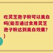 吃灵芝孢子粉可以美白吗(能否通过食用灵芝孢子粉达到美白效果？)
