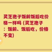 灵芝孢子饭前饭后吃价格一样吗 (灵芝孢子：饭前、饭后吃，价格不变)