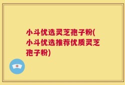 小斗优选灵芝孢子粉(小斗优选推荐优质灵芝孢子粉)