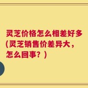 灵芝价格怎么相差好多(灵芝销售价差异大，怎么回事？)