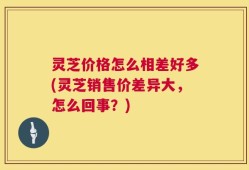 灵芝价格怎么相差好多(灵芝销售价差异大，怎么回事？)
