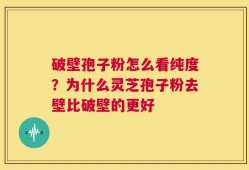 破壁孢子粉怎么看纯度？为什么灵芝孢子粉去壁比破壁的更好