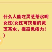 什么人能吃灵芝茶水呢女性(女性可饮用的灵芝茶水，提高免疫力！)