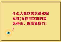 什么人能吃灵芝茶水呢女性(女性可饮用的灵芝茶水，提高免疫力！)