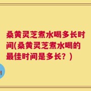 桑黄灵芝煮水喝多长时间(桑黄灵芝煮水喝的最佳时间是多长？)
