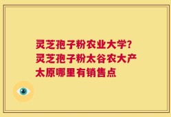 灵芝孢子粉农业大学？灵芝孢子粉太谷农大产太原哪里有销售点
