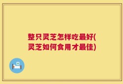 整只灵芝怎样吃最好(灵芝如何食用才最佳)
